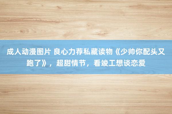 成人动漫图片 良心力荐私藏读物《少帅你配头又跑了》，超甜情节，看竣工想谈恋爱