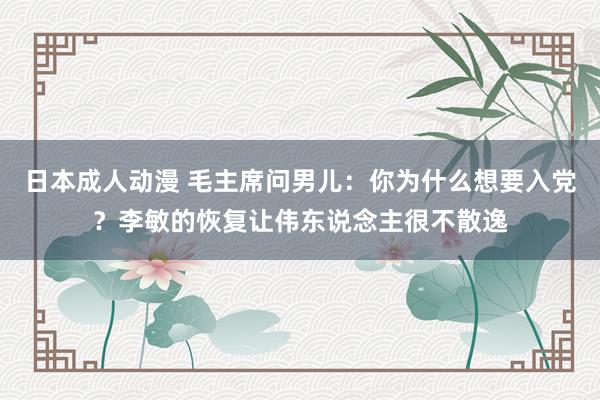 日本成人动漫 毛主席问男儿：你为什么想要入党？李敏的恢复让伟东说念主很不散逸