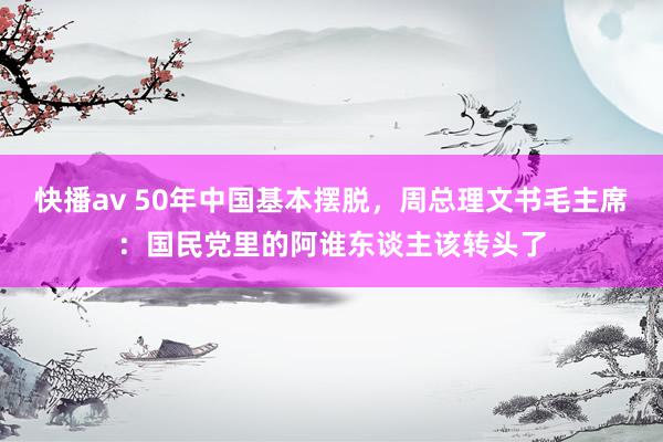 快播av 50年中国基本摆脱，周总理文书毛主席：国民党里的阿谁东谈主该转头了