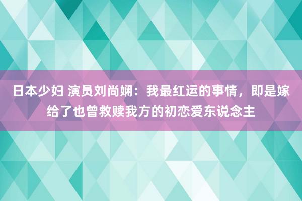 日本少妇 演员刘尚娴：我最红运的事情，即是嫁给了也曾救赎我方的初恋爱东说念主