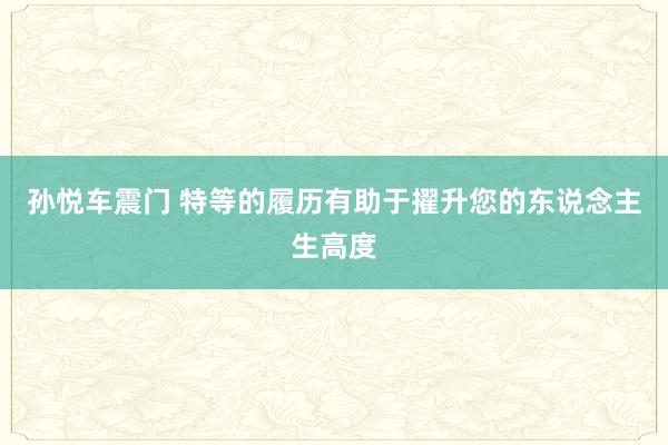 孙悦车震门 特等的履历有助于擢升您的东说念主生高度