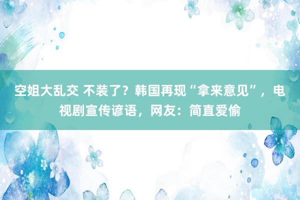 空姐大乱交 不装了？韩国再现“拿来意见”，电视剧宣传谚语，网友：简直爱偷