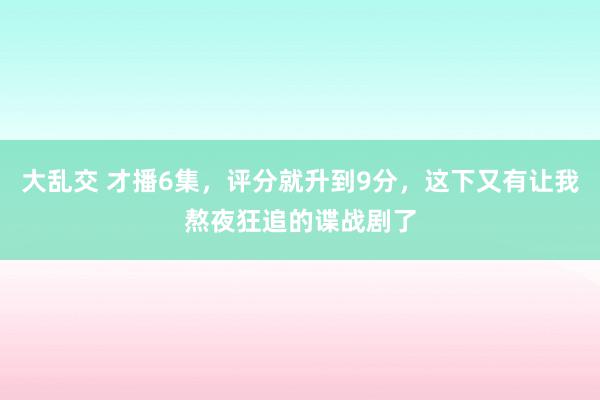 大乱交 才播6集，评分就升到9分，这下又有让我熬夜狂追的谍战剧了