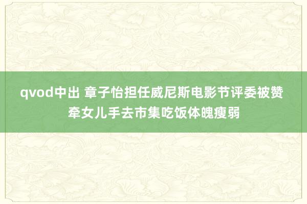 qvod中出 章子怡担任威尼斯电影节评委被赞 牵女儿手去市集吃饭体魄瘦弱