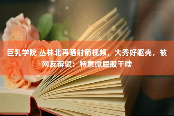 巨乳学院 丛林北再晒射箭视频，大秀好躯壳，被网友辩驳：特意撅屁股干啥