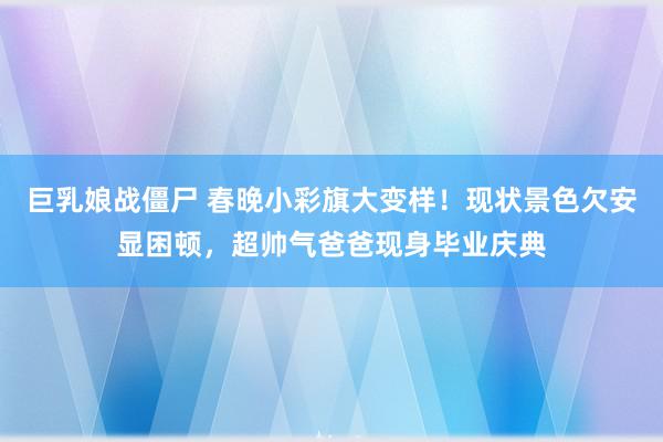 巨乳娘战僵尸 春晚小彩旗大变样！现状景色欠安显困顿，超帅气爸爸现身毕业庆典