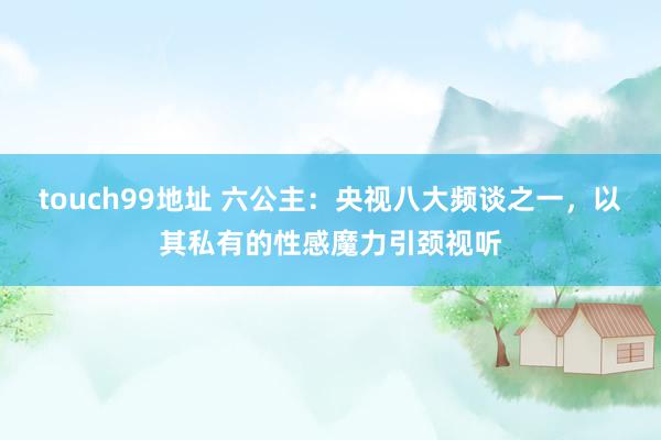 touch99地址 六公主：央视八大频谈之一，以其私有的性感魔力引颈视听