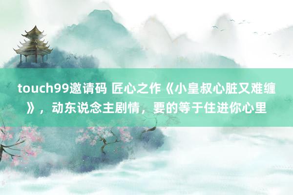 touch99邀请码 匠心之作《小皇叔心脏又难缠》，动东说念主剧情，要的等于住进你心里