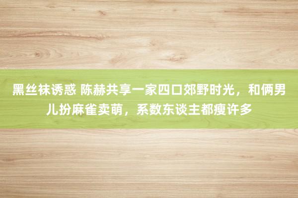 黑丝袜诱惑 陈赫共享一家四口郊野时光，和俩男儿扮麻雀卖萌，系数东谈主都瘦许多