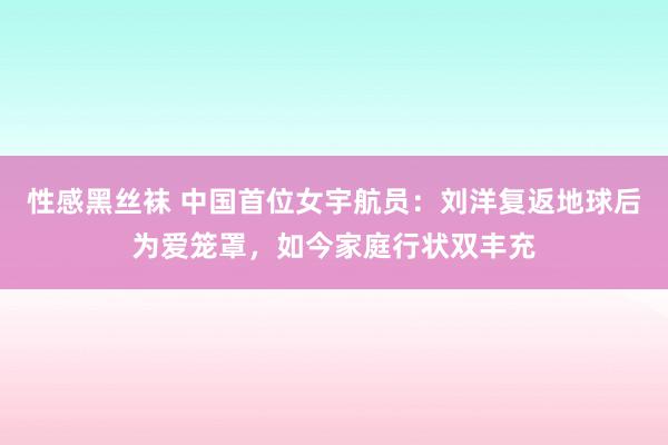 性感黑丝袜 中国首位女宇航员：刘洋复返地球后为爱笼罩，如今家庭行状双丰充