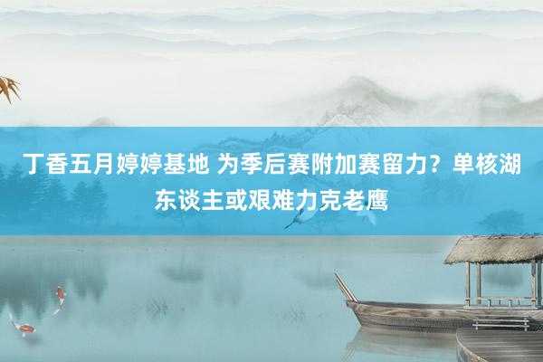 丁香五月婷婷基地 为季后赛附加赛留力？单核湖东谈主或艰难力克老鹰