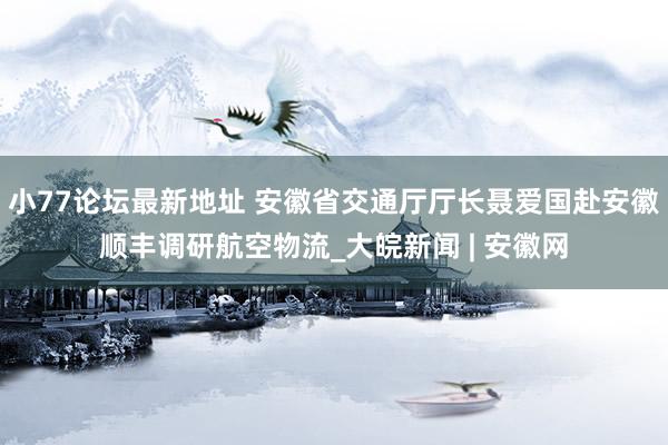 小77论坛最新地址 安徽省交通厅厅长聂爱国赴安徽顺丰调研航空物流_大皖新闻 | 安徽网