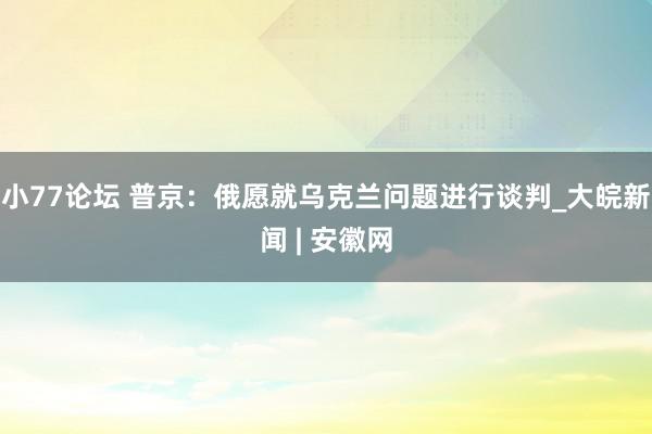 小77论坛 普京：俄愿就乌克兰问题进行谈判_大皖新闻 | 安徽网