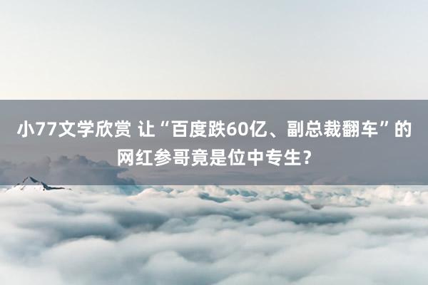 小77文学欣赏 让“百度跌60亿、副总裁翻车”的网红参哥竟是位中专生？