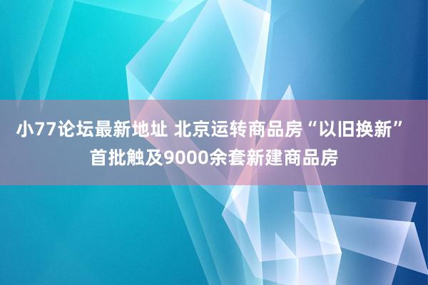 小77论坛最新地址 北京运转商品房“以旧换新” 首批触及9000余套新建商品房