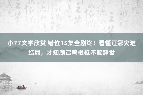 小77文学欣赏 错位15集全剧终！看懂江娜灾难结局，才知顾己鸣根柢不配辞世