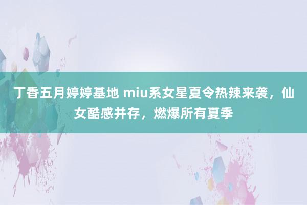 丁香五月婷婷基地 miu系女星夏令热辣来袭，仙女酷感并存，燃爆所有夏季