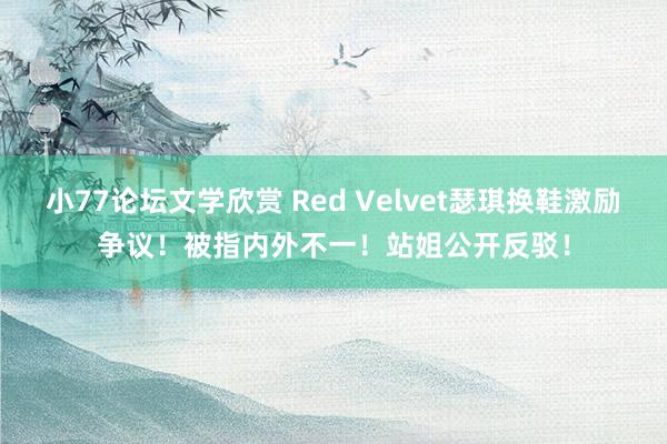 小77论坛文学欣赏 Red Velvet瑟琪换鞋激励争议！被指内外不一！站姐公开反驳！