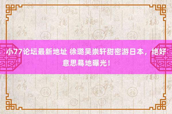 小77论坛最新地址 徐璐吴崇轩甜密游日本，绝好意思蓦地曝光！