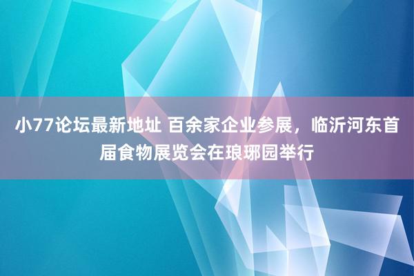 小77论坛最新地址 百余家企业参展，临沂河东首届食物展览会在琅琊园举行