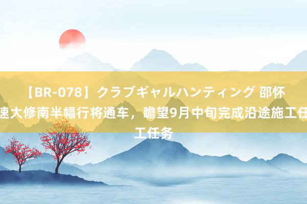 【BR-078】クラブギャルハンティング 邵怀高速大修南半幅行将通车，瞻望9月中旬完成沿途施工任务