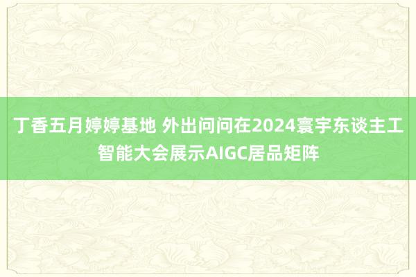 丁香五月婷婷基地 外出问问在2024寰宇东谈主工智能大会展示AIGC居品矩阵