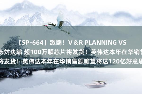 【SP-664】激闘！V＆R PLANNING VS MOODYZ 淫乱痴女ゆりあ対決編 超100万颗芯片将发货！英伟达本年在华销售额瞻望将达120亿好意思元