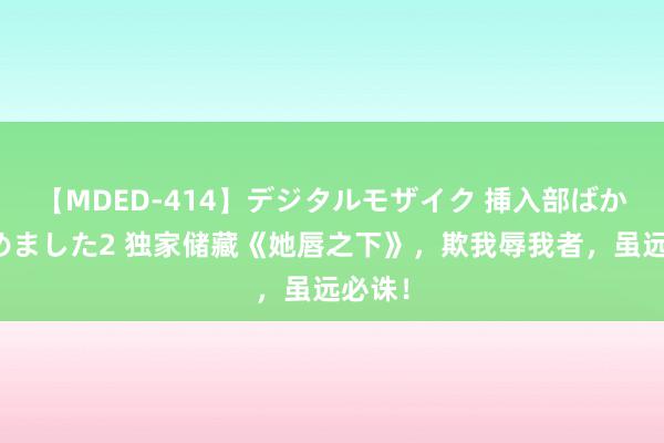 【MDED-414】デジタルモザイク 挿入部ばかり集めました2 独家储藏《她唇之下》，欺我辱我者，虽远必诛！