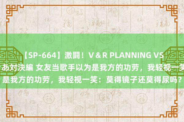 【SP-664】激闘！V＆R PLANNING VS MOODYZ 淫乱痴女ゆりあ対決編 女友当歌手以为是我方的功劳，我轻视一笑：莫得镜子还莫得尿吗？