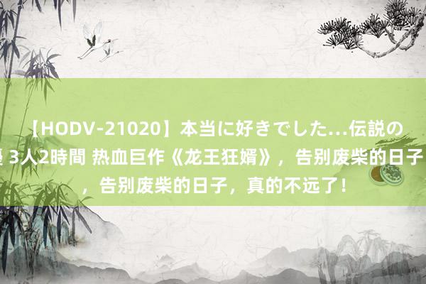 【HODV-21020】本当に好きでした…伝説の清純派AV女優 3人2時間 热血巨作《龙王狂婿》，告别废柴的日子，真的不远了！