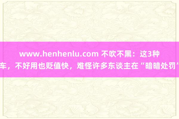 www.henhenlu.com 不吹不黑：这3种车，不好用也贬值快，难怪许多东谈主在“暗暗处罚”