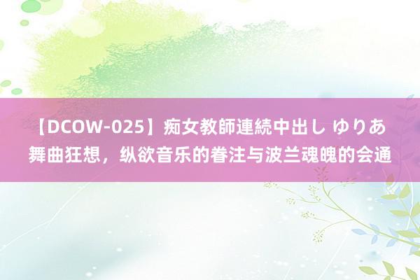 【DCOW-025】痴女教師連続中出し ゆりあ 舞曲狂想，纵欲音乐的眷注与波兰魂魄的会通