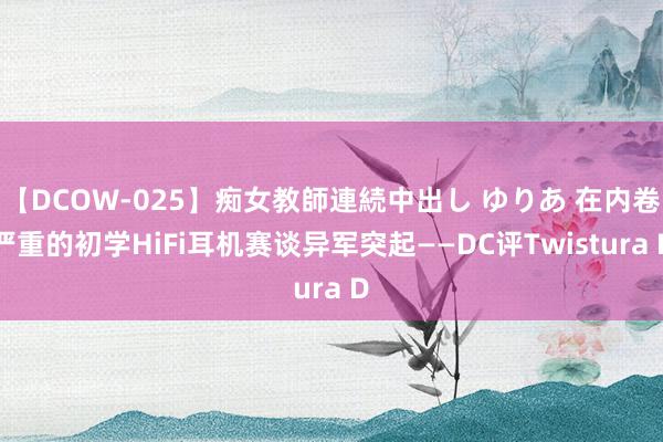 【DCOW-025】痴女教師連続中出し ゆりあ 在内卷严重的初学HiFi耳机赛谈异军突起——DC评Twistura D