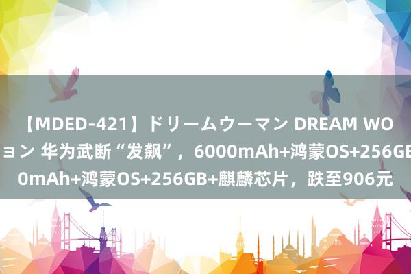 【MDED-421】ドリームウーマン DREAM WOMAN ぶっかけコレクション 华为武断“发飙”，6000mAh+鸿蒙OS+256GB+麒麟芯片，跌至906元