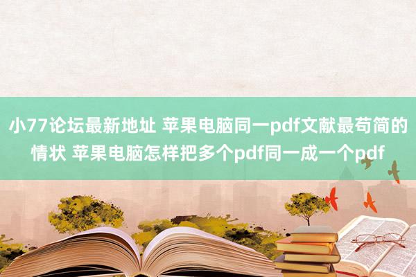 小77论坛最新地址 苹果电脑同一pdf文献最苟简的情状 苹果电脑怎样把多个pdf同一成一个pdf