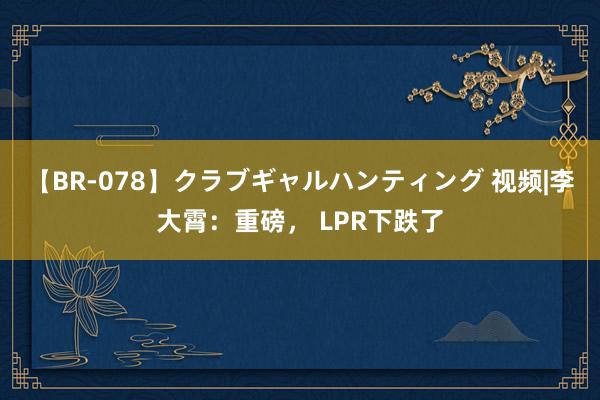 【BR-078】クラブギャルハンティング 视频|李大霄：重磅， LPR下跌了