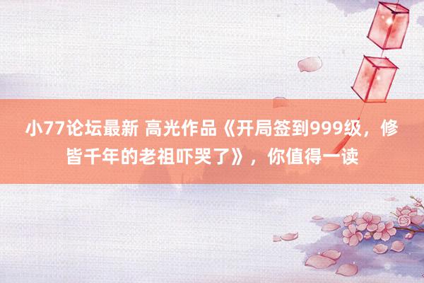 小77论坛最新 高光作品《开局签到999级，修皆千年的老祖吓哭了》，你值得一读