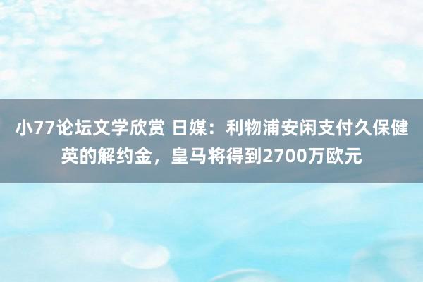 小77论坛文学欣赏 日媒：利物浦安闲支付久保健英的解约金，皇马将得到2700万欧元