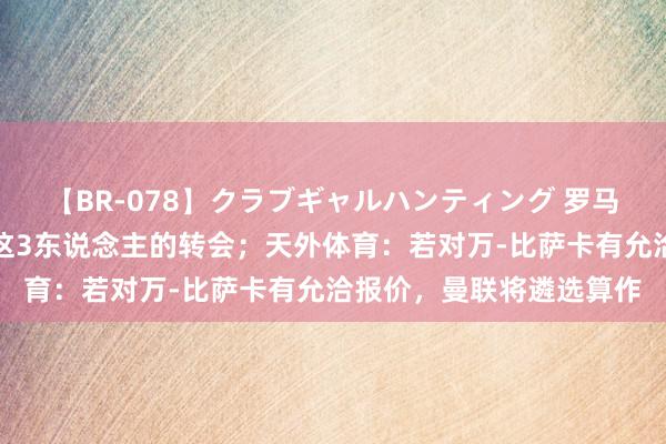 【BR-078】クラブギャルハンティング 罗马诺：曼联不会积极鼓舞这3东说念主的转会；天外体育：若对万-比萨卡有允洽报价，曼联将遴选算作