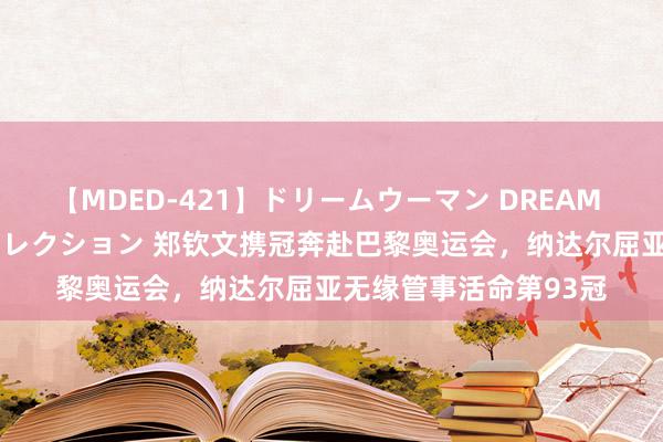 【MDED-421】ドリームウーマン DREAM WOMAN ぶっかけコレクション 郑钦文携冠奔赴巴黎奥运会，纳达尔屈亚无缘管事活命第93冠