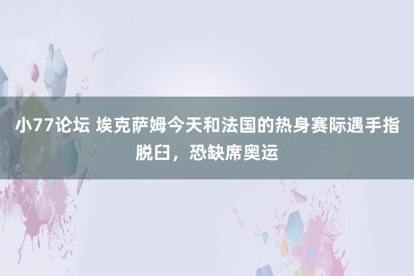 小77论坛 埃克萨姆今天和法国的热身赛际遇手指脱臼，恐缺席奥运