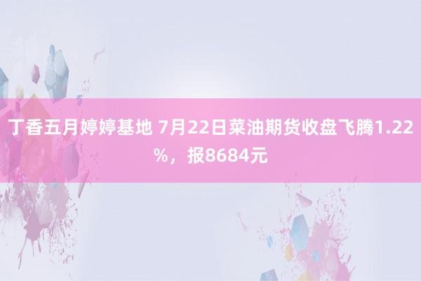 丁香五月婷婷基地 7月22日菜油期货收盘飞腾1.22%，报8684元