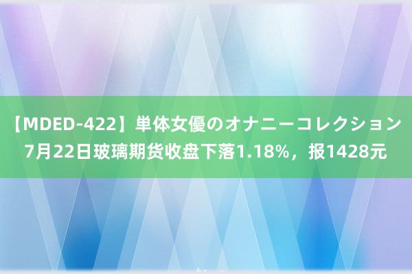 【MDED-422】単体女優のオナニーコレクション 7月22日玻璃期货收盘下落1.18%，报1428元