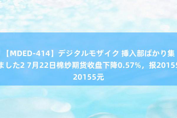 【MDED-414】デジタルモザイク 挿入部ばかり集めました2 7月22日棉纱期货收盘下降0.57%，报20155元