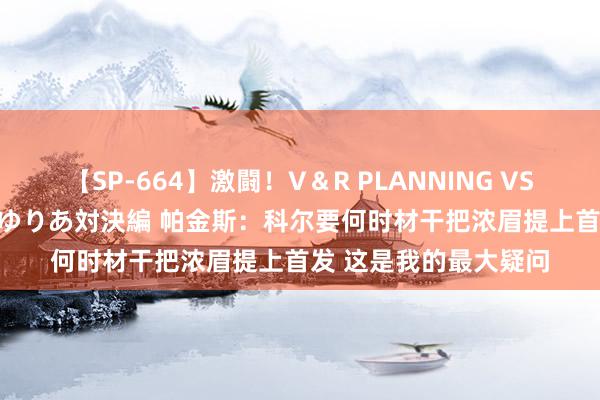 【SP-664】激闘！V＆R PLANNING VS MOODYZ 淫乱痴女ゆりあ対決編 帕金斯：科尔要何时材干把浓眉提上首发 这是我的最大疑问