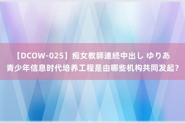 【DCOW-025】痴女教師連続中出し ゆりあ 青少年信息时代培养工程是由哪些机构共同发起？