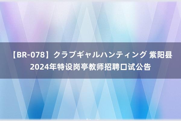 【BR-078】クラブギャルハンティング 紫阳县2024年特设岗亭教师招聘口试公告