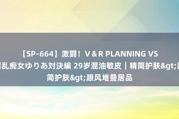 【SP-664】激闘！V＆R PLANNING VS MOODYZ 淫乱痴女ゆりあ対決編 29岁混油敏皮｜精简护肤>跟风堆叠居品