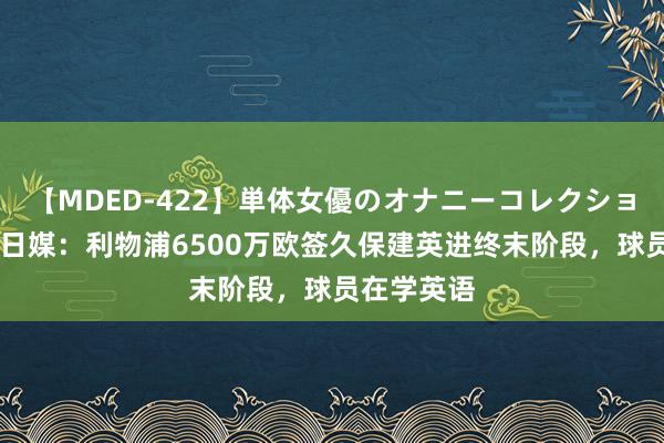 【MDED-422】単体女優のオナニーコレクション 真签？日媒：利物浦6500万欧签久保建英进终末阶段，球员在学英语