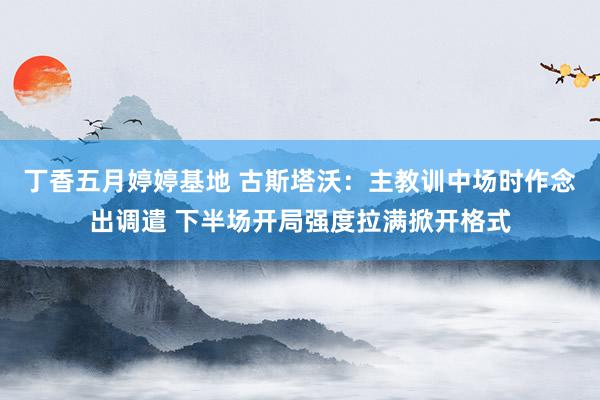 丁香五月婷婷基地 古斯塔沃：主教训中场时作念出调遣 下半场开局强度拉满掀开格式